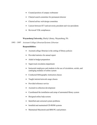 • Created position of campus webmaster
• Chaired search committee for permanent director
• Chaired ad-hoc web design committee
• Liaison between ICT and university president and vice-presidents
• Reviewed Y2K compliances
Waynesburg University, Eberly Library, Waynesburg, PA
1993 – 1997 Assistant College Librarian/Systems Librarian
Responsibilities:
• Assisted college librarian in the setting of library policies
• Provided statistics for annual report
• Aided in budget preparation
• Supervised circulation department
• Instructed employees and students in the use of circulation, serials, and
cataloging modules of online system
• Conducted bibliographic instruction classes
• Taught internet/network usage classes
• Provided reference service
• Assisted in collection development
• Coordinated the installation and setup of automated library system
• Designed online help screens
• Identified and corrected system problems
• Installed and maintained CD-ROM systems
• Maintained Macintosh and IBM PCs and printers
 