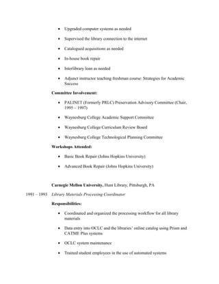 • Upgraded computer systems as needed
• Supervised the library connection to the internet
• Catalogued acquisitions as needed
• In-house book repair
• Interlibrary loan as needed
• Adjunct instructor teaching freshman course: Strategies for Academic
Success
Committee Involvement:
• PALINET (Formerly PRLC) Preservation Advisory Committee (Chair,
1995 – 1997)
• Waynesburg College Academic Support Committee
• Waynesburg College Curriculum Review Board
• Waynesburg College Technological Planning Committee
Workshops Attended:
• Basic Book Repair (Johns Hopkins University)
• Advanced Book Repair (Johns Hopkins University)
Carnegie Mellon University, Hunt Library, Pittsburgh, PA
1991 – 1993 Library Materials Processing Coordinator
Responsibilities:
• Coordinated and organized the processing workflow for all library
materials
• Data entry into OCLC and the libraries’ online catalog using Prism and
CATME Plus systems
• OCLC system maintenance
• Trained student employees in the use of automated systems
 