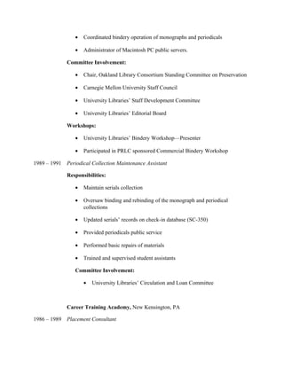 • Coordinated bindery operation of monographs and periodicals
• Administrator of Macintosh PC public servers.
Committee Involvement:
• Chair, Oakland Library Consortium Standing Committee on Preservation
• Carnegie Mellon University Staff Council
• University Libraries’ Staff Development Committee
• University Libraries’ Editorial Board
Workshops:
• University Libraries’ Bindery Workshop—Presenter
• Participated in PRLC sponsored Commercial Bindery Workshop
1989 – 1991 Periodical Collection Maintenance Assistant
Responsibilities:
• Maintain serials collection
• Oversaw binding and rebinding of the monograph and periodical
collections
• Updated serials’ records on check-in database (SC-350)
• Provided periodicals public service
• Performed basic repairs of materials
• Trained and supervised student assistants
Committee Involvement:
• University Libraries’ Circulation and Loan Committee
Career Training Academy, New Kensington, PA
1986 – 1989 Placement Consultant
 