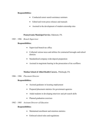 Responsibilities:
• Conducted career search assistance seminars
• Edited and wrote press releases and manuals
• Assisted in the development of student externship sites
Pennsylvania Municipal Service, Oakmont, PA
1985 – 1986 Branch Supervisor
Responsibilities:
• Supervised branch tax office
• Collected various taxes and utilities for contracted boroughs and school
districts
• Standardized company-wide deposit preparation
• Assisted in magistrate hearing in the prosecution of tax scofflaws
Median School of Allied Health Careers, Pittsburgh, PA
1986 – 1986 Placement Director
Responsibilities:
• Assisted graduates in locating employment
• Prepared placement statistics for government agencies
• Aided students in developing interview and job search skills
• Planned graduation exercises
1982 – 1985 Assistant Director of Education
Responsibilities:
• Maintained enrollment and retention statistics
• Enforced school rules and regulations
 