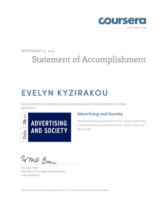 coursera.org
Statement of Accomplishment
NOVEMBER 23, 2015
EVELYN KYZIRAKOU
HAS SUCCESSFULLY COMPLETED AN ONLINE NON-CREDIT COURSE OFFERED BY DUKE
UNIVERSITY.
Advertising and Society
This interdisciplinary course examines the relation of advertising
in the United States and globally to society, culture, history, and
the economy.
WILLIAM O'BARR
PROFESSOR OF CULTURAL ANTHROPOLOGY
DUKE UNIVERSITY
DUKE UNIVERSITY CANNOT GUARANTEE THE IDENTITY OF THE STUDENT TAKING THIS ONLINE COURSE.
 
