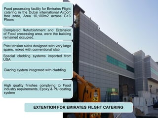 EXTENTION FOR EMIRATES FILGHT CATERING
Food processing facility for Emirates Flight
catering in the Dubai international Airport
free zone, Area 10,100m2 across G+3
Floors
Completed Refurbishment and Extension
of Food processing area, were the building
remained occupied.
Post tension slabs designed with very large
spans, mixed with conventional slab
Special cladding systems imported from
USA
Glazing system integrated with cladding
High quality finishes complying to Food
industry requirements, Epoxy & PU coating
system
 