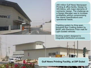 Gulf News Printing Facility, at DIP Dubai
250 million Gulf News Newspaper
Printing & office facility. Design by
WS Atkins, with major elements of
contractor design. The challenge as
a Design Manager was to increase
profitability without compromising
the clients Specifications and
operational needs.
Cladding system by King span,
Industrial floor Coating system by
BASF with Electronic Floor matt for
Light Guided vehicles
Docking system designed to
integrated distribution processes.
 