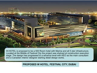 PROPOSED W HOTEL, FESTIVAL CITY, DUBAI
W-HOTEL is proposed to be a 500 Room hotel with Marina and all 5 star infrastructure.
Located at the Middle of Festival City the project was shelved at construction execution
stage. The design has progressed to a advance level with KEO as the main consultant
and a Canadian interior designer starting detail design works.
 