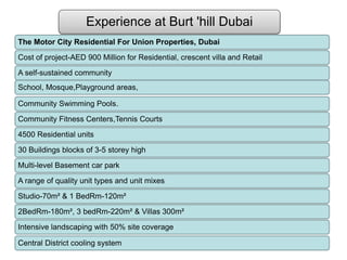 Experience at Burt 'hill Dubai
The Motor City Residential For Union Properties, Dubai
Cost of project-AED 900 Million for Residential, crescent villa and Retail
A self-sustained community
School, Mosque,Playground areas,
Community Swimming Pools.
Community Fitness Centers,Tennis Courts
4500 Residential units
30 Buildings blocks of 3-5 storey high
Multi-level Basement car park
A range of quality unit types and unit mixes
Studio-70m² & 1 BedRm-120m²
2BedRm-180m², 3 bedRm-220m² & Villas 300m²
Intensive landscaping with 50% site coverage
Central District cooling system
 