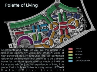Apartments and villas, let you live the action in a
residential community unlike any other. A world of
high-powered activity surrounds the self-contained
residential development that promises to be a dream
home for the motor sports lover as much as it will be
for anyone who enjoys the experience of living in a
place that is truly exclusive in every sense. UPTOWN
M o t o r C i t y . L i v e i t !
Palette of Living
SMART
STYLISH
INTIMATE
POSH
EXTRAORDINARY
 