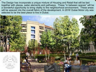The Design has incorporate a unique mixture of Housing and Retail that will be tied
together with plazas, water elements and pathways. These “in between spaces” will be
a wonderful opportunity to bring vitality to the neighborhood environment. These areas
will be weaved into the overall fabric of the development. In 2016’ Dubai Motor city was
selected to be the best place to live in Dubai.
 