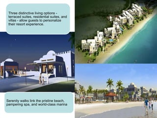 Three distinctive living options -
terraced suites, residential suites, and
villas - allow guests to personalize
their resort experience.
Serenity walks link the pristine beach,
pampering spa, and world-class marina
 