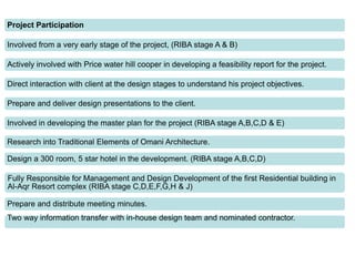 Project Participation
Involved from a very early stage of the project, (RIBA stage A & B)
Actively involved with Price water hill cooper in developing a feasibility report for the project.
Direct interaction with client at the design stages to understand his project objectives.
Prepare and deliver design presentations to the client.
Involved in developing the master plan for the project (RIBA stage A,B,C,D & E)
Research into Traditional Elements of Omani Architecture.
Design a 300 room, 5 star hotel in the development. (RIBA stage A,B,C,D)
Fully Responsible for Management and Design Development of the first Residential building in
Al-Aqr Resort complex (RIBA stage C,D,E,F,G,H & J)
Prepare and distribute meeting minutes.
Two way information transfer with in-house design team and nominated contractor.
 