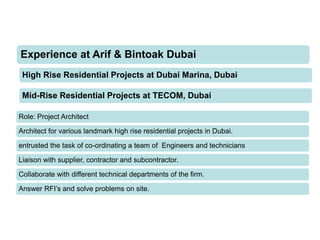 High Rise Residential Projects at Dubai Marina, Dubai
Experience at Arif & Bintoak Dubai
Role: Project Architect
Architect for various landmark high rise residential projects in Dubai.
entrusted the task of co-ordinating a team of Engineers and technicians
Liaison with supplier, contractor and subcontractor.
Collaborate with different technical departments of the firm.
Answer RFI’s and solve problems on site.
Mid-Rise Residential Projects at TECOM, Dubai
 