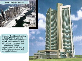 54 storied Residential building
at Dubai, Marina. One of the
first high rise building designed
by A&B, sufficient effort was
put into making the building
look landmark. A high
specification building with a
perfect balance created with
composite finishes.
View of Dubai Marina
 