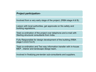Project participation-
Involved from a very early stage of the project, (RIBA stage A & B).
Liaison with local authorities, get approvals on fire safety and
building regulations.
Total co-ordination of the project over telephone and e-mail with
Sterling structural consultants from India.
Fully Responsible for design development of the building (RIBA
stage C,D,E,F,G,H)
Total co-ordination and Two way information transfer with in-house
MEP , interior and landscape design team.
Involved in finalizing pre-tender sub-consultants and suppliers.
 