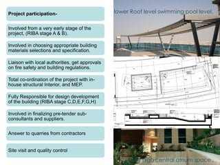 10 storey high central atrium space..
Project participation-
Involved from a very early stage of the
project, (RIBA stage A & B).
Involved in choosing appropriate building
materials selections and specification.
Liaison with local authorities, get approvals
on fire safety and building regulations.
Total co-ordination of the project with in-
house structural Interior, and MEP.
Fully Responsible for design development
of the building (RIBA stage C,D,E,F,G,H)
Involved in finalizing pre-tender sub-
consultants and suppliers.
Answer to quarries from contractors
Site visit and quality control
lower Roof level swimming pool level.
 