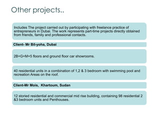 Other projects..
Includes The project carried out by participating with freelance practice of
entrepreneurs in Dubai. The work represents part-time projects directly obtained
from friends, family and professional contacts.
Client- Mr Bil-yoha, Dubai
2B+G+M+5 floors and ground floor car showrooms.
40 residential units in a combination of 1,2 & 3 bedroom with swimming pool and
recreation Areas on the roof.
Client-Mr Mois, Khartoum, Sudan
12 storied residential and commercial mid rise building, containing 98 residential 2
&3 bedroom units and Penthouses.
 