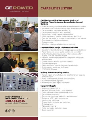 FOR 24/7 TESTING &
MAINTENANCE SUPPORT CALL
800.434.0415
or email info@CEPower.net
CAPABILITIES LISTING
Field Testing and Site Maintenance Services of
Electrical Power Equipment System Protection and
Controls
•	Scheduled testing and maintenance services for electrical systems
•	Installation, start-up and commissioning of new equipment
•	Circuit breakers, switchgear and MCC’s
•	Generators and controls, auto switching
•	Transformers, power cable and bus systems
•	Protective relaying, variable frequency drives and PLC’s
•	Field and site testing of motors, motor contactors and starters
•	Thermographic scan/infrared surveys
•	Relay upgrades
•	Wind farm collector substation commissioning
Engineering and Design Engineering Services
•	Substation and distribution system design, upgrades and additions
•	Power factor and power quality analysis and correction
•	System load studies and protective relaying coordination
	 studies, NFPA70E Arc Flash Analysis
•	Electrical inspections to determine compliance with codes 	
	 and standards
•	Ground systems analysis, testing and design
•	Energy management
•	Equipment failure forensics/arc flash hazard studies
•	System design review and verification
•	FERC-NERC Services
In-Shop Remanufacturing Services
•	Retrofit, repair, remanufacture and retrofill of circuit breakers
	 and switchgear
•	Motor control centers, starters and contactors
•	Bucket retrofits and upgrades
•	Matching line-up for legacy switchgear
Equipment Supply
•	Motors and drives (VFD’s)
•	Vacuum/SF6 replacement circuit breakers
•	Protective relays upgrade/door replacement
•	Generators and controls
•	Transformers—dry-type, padmount and substation
•	Soft starts, MCC’s and control panels
•	Match-in-line switchgear
•	Ground-fault monitoring and protection
•	Test equipment
•	Advanced metering
•	Motor and feeder protection relays
•	Safety equipment
 