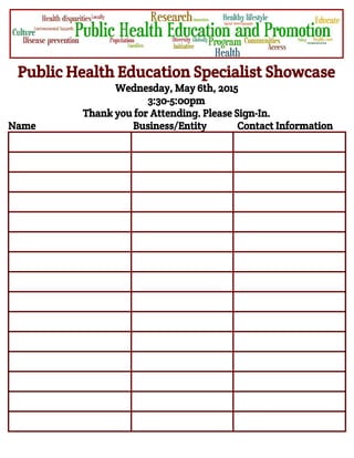  
Public Health Education Specialist Showcase
Wednesday, May 6th, 2015
3:30-5:00pm
Thank you for Attending. Please Sign-In.
Name Business/Entity Contact Information
 