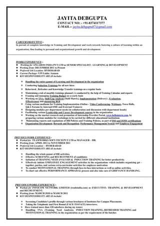 JAYITA DEBGUPTA
CONTACT NO: - +91-8374117377
E-MAIL:- jayita.debgupta87@gmail.com
CAREER OBJECTIVE:-
In pursuit of complete knowledge in Training and Development and work towards fostering a culture of learning within an
organization, thus leading to personal and organizational growth and development.
WORK EXPERIENCE:-
Working for ANGAROS INDIA PVT LTD as SENIOR SPECIALIST– LEARNING & DEVELOPMENT
Working from: DECEMBER 2011 to Present
Preferred Job Location: HYDERABAD
Current Package: 5.55 Lakhs /Annum
KEY RESPONSIBILITY AREAS include:
 Handling the entire gamut of Learning and Development in the organization
Conducting Induction Trainings for all new hires
 Behavioral , Refresher and Knowledge Transfer trainings on a regular basis
Maintaining a tab of monthly trainings planned v/s conducted by the help of Training Calendar and reports
Framing and managing Training Budget on a yearly basis 
 Working on TNA, Skill Gap Analysis (Skill Matrix), Implementation (Delivery) , Evaluation,
Effectiveness and measuring ROI
 Using various mediums for Training Implementation (Online - Video Conferencing, Webinars, Town Halls,
Q&A Forums by Internal-SME and External Trainers)
 Designing modules per department needs (in collaboration and discussion with department heads)
 Facilitating various Leadership and Career Development courses in the organization
 Working on the market research and promotion of Internship Provider Portal, www.hellointern.com, by
preparing various modules for workshops to be carried for different educational institutions
 Maintaining reports and regulations of HR Policies and Training Policies, as part of ISO and ISMS certifications
Organization Development, Rewards and Recognition, Performance Management System and Employee Engagement
PREVIOUS WORK EXPERIENCE:-
Worked for TEAMWORKS SOFT-TECH PVT LTD as MANAGER – HR.
Working from: APRIL 2011 to NOVEMBER 2011
Preferred Job Location: - HYDERABAD
KEY RESPONSIBILITY AREAS include:
 Handling the whole gamut of HR activities.
 Effective SCREENING and RECRUITMENT of candidates
 Initiation of TRAINING NEED ANALYSIS & INDUCTION TRAINING for better productivity
 Effectively initiate EMPLOYEE ENGAGEMENT activities in the organization- which includes organizing get –
together, parties, and various extra-curricular activities for employee motivation
 To conduct MOTIVATIONAL TRAINING through face-to-face interactions as well as online activities.
 To chart out effective PERFORMANCE APPRAISAL process and also take care of GRIEVANCE HANDLING.
PREVIOUS WORK EXPERIENCE:-
Worked for INFOCOM NETWORK LIMITED (tradeindia.com) as EXECUTIVE- TRAINING & DEVELOPMENT
and RECRUITMENT.
Working from: MARCH 2010 to MARCH 2011
KEY RESPONSIBILITY AREAS include:
 Screening Candidate's profile through various brochures of Institutes for Campus Placements.
 Taking the Telephonic and First Round (FACE-TO-FACE) interviews.
Have trained more than 120 salesforce during my tenure
 Handling TNA (Training Need Analysis), INDUCTION TRAINING, REFRESHER TRAINING and
MOTIVATIONAL TRAINING in the organization as per the requirement of the batches
 