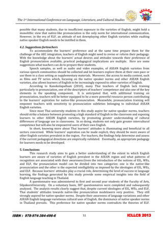 The 1st International Conference on Language, Literature, and Cultural Studies
11
possible that many students, due to insufficient exposure to the varieties of English, might hold a
monolithic view that native-like pronunciation is the only norm for international communication.
However, in the era of ELF, an attitude of not downplaying other English varieties while exalting
native speaker English needs to be instilled in them.
4.2. Suggestions forteachers
To accommodate the learners’ preference and at the same time prepare them for the
challenge of the AEC integration, teachers of English might need to revise or reform their pedagogy.
With the knowledge about the learners’ actual desires and attitudes towards their preference of
English pronunciation available, practical pedagogical implications are multiple. Here are some
suggestions what teachers can do to prepare their students.
Speech samples, as well as audio and video examples, of ASEAN English varieties from
various speech communities should be collected and let learners explore them at their own pace or
use them in a class setting as supplementary materials. Moreover, the access to media content, such
as films and TV series which, focusing on the native speaker norms and other ASEAN English
varieties, also allows learners of English to be increasingly exposed to other varieties of English.
According to Kanoksilapatham (2010), many Thai teachers of English lack training
particularly in pronunciation, one of the descriptors of teachers’ competence and also one of the key
elements in the speaking component. It is anticipated that, with additional training on
pronunciation, teachers will be better equipped to be a more powerful resource person contributing
to the learners’ aspiration for native-like pronunciation. Meanwhile, pronunciation training will
empower teachers with sensitivity to pronunciation subtleties belonging to individual ASEAN
English varieties.
Since most Thai university students in this study aspire for native speaker norms, teachers
should strike a balance between promoting a high standard of English in the classroom and exposing
learners to other ASEAN English varieties, by promoting greater understanding of cultural
differences of language use in classrooms. In so doing, students not only gain greater intercultural
competence but will also be empowered users of their own English.
In short, knowing more about Thai learners’ attitudes is illuminating and beneficial to all
sectors concerned. While learners’ aspiration can be made explicit, they should be more aware of
other English varieties prevalent in the region. For teachers, the findings help determine and assess
if the current pedagogical directions are empirically validated. Eventually, an appropriate pedagogy
for learners needs to be developed.
5. Conclusions
This research study aims to gain a better understanding of the extent to which English
learners are aware of varieties of English prevalent in the ASEAN region and what patterns of
recognition are associated with their awareness.Given the introduction of the notions of EIL, WEs,
and ELF, the pronunciation model can be divided into two categories: one is the native-like
pronunciation and the other is the expected intelligibility as imposed by the ideologies of EIL, WEs,
and ELF. Because learners’ attitudes play a crucial role, determining the level of success in language
learning, the findings generated by this study provide some empirical insights into the field of
English language teaching in Thailand.
A questionnaire was administered to first and second year students of the Faculty of Arts,
SilpakornUniversity. On a voluntary basis, 387 questionnaires were completed and subsequently
analyzed. The analysis results clearly suggest that, despite current ideologies of EIL, WEs, and ELF,
Thai students’ attitudes towards native-like pronunciation modelswere very positive. They still
strongly aspired for native speaker norms. Despite their awareness of language variations and other
ASEAN English language varietiesas cultural uses of English, the dominance of native speaker norms
in Thailand prevails. This preference for native speaker norms contradicts the theories of ELF.
51
 