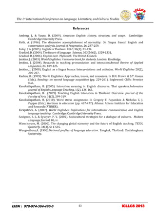 The 1st International Conference on Language, Literature, and Cultural Studies
13
References
Amberg, J., & Vause, D. (2009). American English: History, structure, and usage. Cambridge:
CambridgeUniversity Press.
Firth, A. (1996). The discursive accomplishment of normality: On ‘lingua franca’ English and
conversation analysis. Journal of Pragmatics, 26, 237-259.
Foley, J. A. (2005). English in Thailand. RELC, 36(2), 23-234.
Graddol, D. (2004). The future of language. Science, 303(5662), 1329-1331.
Graddol, D. (2006). English next. Plymouth: The British Council.
Jenkins, J. (2003). World Englishes: A resource book for students. London: Routledge.
Jenkins, J. (2004). Research in teaching pronunciation and intonation.Annual Review of Applied
Linguistics, 24, 109-125.
Jenkins, J. (2009). English as a lingua franca: Interpretations and attitudes. World Englishes 28(2),
200-207.
Kachru, B. (1995). World Englishes: Approaches, issues, and resources. In D.H. Brown & S.T. Gonzo
(Eds.), Readings on second language acquisition (pp. 229-261). Englewood Cliffs: Prentice
Hall.
Kanoksilapatham, B. (2005). Intonation meaning in English discourse: Thai speakers.Indonesian
Journal of English Language Teaching, 1(2), 136-163.
Kanoksilapatham, B. (2009). Teaching English Intonation in Thailand: Overview. Journal of the
Faculty of Arts, 31(2), 299-319.
Kanoksilapatham, B. (2010). Word stress assignment. In Gregory T. Papanikos & Nicholas C. J.
Pappas (Eds.), Horizons in education (pp. 467-477). Athens: Athens Institute for Education
and Research (ATINER).
Kirkpatrick, A. (2007). World Englishes: Implications for international communication and English
language teaching. Cambridge: CambridgeUniversity Press.
Savignon, S. J., & Sysoyev, P. V. (2002). Sociocultural strategies for a dialogue of cultures. Modern
Language Journal, 86, iv.
Warscharuer, M. (2000). The changing global economy and the future of English teaching. TESOL
Quarterly, 34(3), 511-535.
Wongsothorn,A. (1996).National profiles of language education. Bangkok, Thailand: Chulalongkorn
University.
53
 