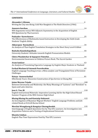 The 1st International Conference on Language, Literature, and Cultural Studies
3
CONTENTS
Alexander J. Klemm 4
Writing the City into Being: Cold War Bangkok in The Ninth Directive (1966)
Anusorn Saechan 14
WH-Arguments versus WH-Adjuncts Asymmetry in the Acquisition of English
WH-Questions by Thai Learners
Pudsadee Kaewchawee 25
The Effectiveness of Multimedia-based Instruction in Developing the Sixth Grade
Students’ English Ability
Akkarapon Nuemaihom 34
An Analysis of Thai-English Translation Strategies in the Short Story Level 8 Abbot
Budsaba Kanoksilapatham 44
University Students’ Attitudes towards English Pronunciation Models
Chitra Phunkitchar & Supaporn Yimwilai 54
Environmental Awareness in Children Picture Book: The Secret Garden
Aram Iamlaor 63
An Analysis of Translating Figurative Language by English-Major Students in Thailand
Farhad Mazlum & Fatemeh Poorebrahim 69
English Language Teaching in Iran: a Meta-analytic and Triangulated View of Persistent
Challenges
Hataya Anansuchatkul 81
Effortlessly Yours: Discursive Construction of Spa Service in Chiang Mai
Jaime Moreno Tejada 100
Between Christianity and Modernity: the Many Meanings of “Laziness” and “Boredom” in
Spain and Latin America
Jose G. Tan, JR 110
English Instructional Materials: Imperative Learning Aid for the High School Bound
Summer Program of the MSU-Science High School
Khaing Khaing Oo and Kantatip Sinhaneti 122
An Investigation of Myanmar Migrant Workers’ English Language Problems and Job-
related Needs at D.E.A.R Burma School
Meechai Wongdaeng & Rangsiya Chaengchenkit 135
Interlanguage of English Questions Use by Thai EFL Learners: An Investigation into
Acquisition Patterns and a Testing of Implicational Universals
Khanita Limhan 148
English-Thai Time Expressions Used by Thai EFL Learners
 