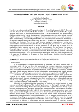 The 1st International Conference on Language, Literature, and Cultural Studies
4
University Students’ Attitudes towards English Pronunciation Models
Budsaba Kanoksilapatham
English Department, Faculty of Arts
Silpakorn University
kanoksib@hotmail.com
Abstract
It has been agreed that the English language is going to be the working language in ASEAN. To comply
with this decision, it is essential that Thai students be prepared to be competent in the English
language, particularly for international communication. To successfully prepare Thai learners for this
challenge, the question of whether Thai university students should conform to native-speaker norms of
English, in an era when English is increasingly used in international contexts and when the integration
of AEC is approaching, is one of the topics which has been keenly debated in recent years. However, it is
not a debate in which the voices of students have been heard. Therefore, this research attempts to shed
some light into the issue. This research study is based largely on onequestionnaire survey, which
examined Thai university students’ attitudes about their English pronunciation to the question of
conforming to native-speaker norms or to the ideologies of EIL, WEs, and ELFwhich focus on
intelligibility. Taken together, the survey drew 387 responses from first and second year students
studying in a public university. Theanalysis of the completed questionnaires demonstrates that Thai
university students held more favorable attitudes towards the model of native speakers. The study
demonstrates that students’ views may differ from the expectations of teachers and academics, and that
it is important for educators to be aware of these viewsfor future decisions related to national
educational plans.
Keywords: EIL, pronunciation, attitudes, learners of English, university students
1. Introduction
It is acknowledged that among all languages in the world, the English language plays an
increasingly vital role in our daily life particularly in business, education, entertainment,
communication, and work. Moreover, the use of the English language is not limited locally but also
internationally for communication between speakers from diverse language backgrounds. Since the
role of the English language used at present is primarily for communication, the English language
skills related to, or emphasizing, communication are significantly important(Graddol, 2004).
As known, oral communication skills include two principal language skills: speaking and
listening. In this regard, it is well known that listening and speaking are the basic skills needed in
order to subsequently develop reading and writing skills, contributing to the enhanced effectiveness
and efficiency of English language learning. This in turn contributes to the integration of language
use in daily life (e.g., Graddol, 2006; Amberg & Vause, 2009).
Although the English language has been taught in Thailand as a foreign language for many
decades, according to educators, Thai students’ performance in the English language subject in
general seems unsatisfactory (Foley, 2005; Wongsothorn,1996). Specifically, even though English
speaking and listening skills are pivotal, Thai learners of English seem to find these skills difficult to
achieve (Kanoksilapatham, 2005, 2009, 2010). It is claimed that, among other things, some of the
major reasons contributing to incomplete mastery of these two skills include the lack of or limited
exposure to the target language of English and other factors related to teachers, learners,
environment, teaching materials, supporting technology, etc. In addition to these external factors,
the success of speaking for communicative purposes is determined by how much the language
learners know about pertinent linguistic characteristics of the English language. That is, in addition
to the content or message to be conveyed and the appropriate choice of language, the clear
44
 