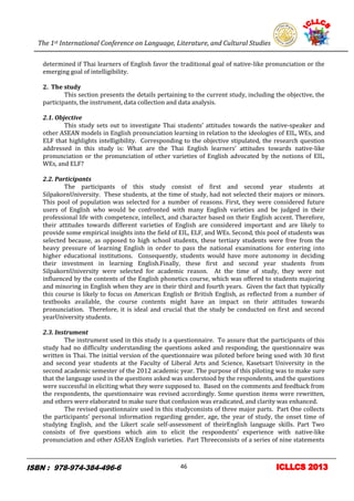 The 1st International Conference on Language, Literature, and Cultural Studies
6
determined if Thai learners of English favor the traditional goal of native-like pronunciation or the
emerging goal of intelligibility.
2. The study
This section presents the details pertaining to the current study, including the objective, the
participants, the instrument, data collection and data analysis.
2.1. Objective
This study sets out to investigate Thai students’ attitudes towards the native-speaker and
other ASEAN models in English pronunciation learning in relation to the ideologies of EIL, WEs, and
ELF that highlights intelligibility. Corresponding to the objective stipulated, the research question
addressed in this study is: What are the Thai English learners’ attitudes towards native-like
pronunciation or the pronunciation of other varieties of English advocated by the notions of EIL,
WEs, and ELF?
2.2. Participants
The participants of this study consist of first and second year students at
SilpakornUniversity. These students, at the time of study, had not selected their majors or minors.
This pool of population was selected for a number of reasons. First, they were considered future
users of English who would be confronted with many English varieties and be judged in their
professional life with competence, intellect, and character based on their English accent. Therefore,
their attitudes towards different varieties of English are considered important and are likely to
provide some empirical insights into the field of EIL, ELF, and WEs. Second, this pool of students was
selected because, as opposed to high school students, these tertiary students were free from the
heavy pressure of learning English in order to pass the national examinations for entering into
higher educational institutions. Consequently, students would have more autonomy in deciding
their investment in learning English.Finally, these first and second year students from
SilpakornUniversity were selected for academic reason. At the time of study, they were not
influenced by the contents of the English phonetics course, which was offered to students majoring
and minoring in English when they are in their third and fourth years. Given the fact that typically
this course is likely to focus on American English or British English, as reflected from a number of
textbooks available, the course contents might have an impact on their attitudes towards
pronunciation. Therefore, it is ideal and crucial that the study be conducted on first and second
yearUniversity students.
2.3. Instrument
The instrument used in this study is a questionnaire. To assure that the participants of this
study had no difficulty understanding the questions asked and responding, the questionnaire was
written in Thai. The initial version of the questionnaire was piloted before being used with 30 first
and second year students at the Faculty of Liberal Arts and Science, Kasetsart University in the
second academic semester of the 2012 academic year. The purpose of this piloting was to make sure
that the language used in the questions asked was understood by the respondents, and the questions
were successful in eliciting what they were supposed to. Based on the comments and feedback from
the respondents, the questionnaire was revised accordingly. Some question items were rewritten,
and others were elaborated to make sure that confusion was eradicated, and clarity was enhanced.
The revised questionnaire used in this studyconsists of three major parts. Part One collects
the participants’ personal information regarding gender, age, the year of study, the onset time of
studying English, and the Likert scale self-assessment of theirEnglish language skills. Part Two
consists of five questions which aim to elicit the respondents’ experience with native-like
pronunciation and other ASEAN English varieties. Part Threeconsists of a series of nine statements
46
 