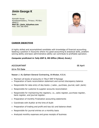 CAREER OBJECTIVE
A highly skilled and accomplished candidate with knowledge of financial accounting.
Seeking a position in Accounts where my good accounting & analytical skills, problem
solving ability and basic administrative ability can contribute to profitable operation.
Computer proficient in Tally ERP 9, MS Office (Word, Excel,)
ACCOUNTANT 05 April
2014–Till Date
Nasser J. AL-Qahtani General Contracting, Al-Khobar, K.S.A.
• Maintain all books of accounts in TALLY ERP 9 Package
• Preparation of bank reconciliation statement and correct discrepancy balance
• Responsible for data entry of day books .( sales , purchase, journal, cash ,bank)
• Responsible for customer & supplier accounts reconciliation
• Responsible for maintaining the registers, i.e., sales register, purchase register,
bank register, and journal register.
• Preparation of monthly Finalization accounting statements
• Coordinate with Auditor at the time of Audit
• Preparation of trading and profit and loss A/c and balance sheet
• Responsible for journal entries on a monthly basis
• Analyzed monthly expenses and gross receipts of business
Jimin George K
Bcom
Kannath House
Kandassankadavu, Thrissur, PO Box:
680613
Mail ID : jimin_k@yahoo.com
Mob: 050 308 9645
 