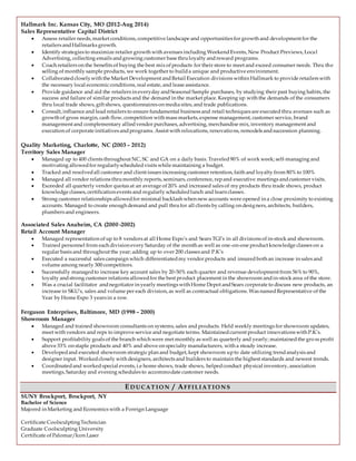 Hallmark Inc. Kansas City, MO (2012-Aug 2014)
Sales Representative Capital District
 Assess retailer needs, market conditions, competitive landscape and opportunities for growth and development for the
retailers andHallmarks growth.
 Identify strategies to maximize retailer growth with avenues including WeekendEvents, New Product Previews, Local
Advertising, collecting emails andgrowing customer base thruloyalty andreward programs.
 Coach retailers on the benefits of buying the best mix of products for their store to meet and exceed consumer needs. Thru the
selling of monthly sample products, we work together to builda unique and productive environment.
 Collaboratedcloselywith the Market Development andRetail Execution divisions within Hallmark to provide retailers with
the necessary local economicconditions, real estate, and lease assistance.
 Provide guidance and aid the retailers in everyday andSeasonal Sample purchases, by studying their past buying habits, the
success and failure of similar products and the demand in the market place. Keeping up with the demands of the consumers
thru local trade shows, gift shows, questionnaires on media sites, and trade publications.
 Consult, influence and lead retailers to ensure fundamental business and retail techniques are executed thru avenues such as
growth of gross margin, cash flow, competition with mass markets, expense management, customer service, brand
management and complementary alliedvendor purchases, advertising, merchandise mix, inventory management and
execution of corporate initiatives andprograms. Assist with relocations, renovations, remodels andsuccession planning.
Quality Marketing, Charlotte, NC (2003 – 2012)
Territory Sales Manager
 Managed up to 400 clients throughout NC, SC and GA on a daily basis. Traveled90% of work week; self-managing and
motivating allowedfor regularlyscheduledvisits while maintaining a budget.
 Tracked and resolvedall customer and client issues increasing customer retention, faith and loyalty from 80% to 100%
 Managed all vendor relations thrumonthly reports, seminars, conference, repand executive meetings andcustomer visits.
 Exceeded all quarterly vendor quotas at an average of 20% and increased sales of my products thru trade shows, product
knowledge classes, certification events and regularly scheduledlunch and learn classes.
 Strong customer relationships allowedfor minimal backlash when new accounts were opened in a close proximity to existing
accounts. Managed to create enough demand and pull thrufor all clients by calling on designers, architects, builders,
plumbers and engineers.
Associated Sales Anaheim, CA (2000 -2002)
Retail Account Manager
 Managed representation of up to 8 vendors at all Home Expo’s and Sears TGI’s in all divisions of in-stock and showroom.
 Trained personnel from each division every Saturday of the month as well as one-on-one product knowledge classes on a
regular basis and throughout the year; adding up to over 200 classes and P.K’s
 Executed a successful sales campaign which differentiatedmy vendor products and insuredboth an increase in sales and
volume among nearly 300 competitors.
 Successfully managedto increase key account sales by 20-50% each quarter and revenue development from 56% to 90%,
loyalty andstrong customer relations allowedfor the best product placement in the showroom andin-stock area of the store.
 Was a crucial facilitator andnegotiator in yearly meetings with Home Depot andSears corporate to discuss new products, an
increase in SKU’s, sales and volume per each division, as well as contractual obligations. Was namedRepresentative of the
Year by Home Expo 3 years in a row.
Ferguson Enterprises, Baltimore, MD (1998 – 2000)
Showroom Manager
 Managed and trained showroom consultants on systems, sales and products. Held weekly meetings for showroom updates,
meet with vendors and reps to improve service and negotiate terms. Maintainedcurrent product innovations with P.K’s.
 Support profitability goals of the branch which were met monthly as well as quarterly and yearly; maintainedthe gro ss profit
above 33% on staple products and 40% and above on specialty manufacturers, with a steady increase.
 Developedand executed showroom strategicplan and budget, kept showroom upto date utilizing trendanalysis and
designer input. Workedclosely with designers, architects and builders to maintain the highest standards and newest trends.
 Coordinatedand workedspecial events, i.e home shows, trade shows, helpedconduct physical inventory, association
meetings, Saturday and evening schedules to accommodate customer needs.
ED UCAT IO N / AFFIL IAT IO N S
SUNY Brockport, Brockport, NY
Bachelor of Science
Majored in Marketing and Economics with a Foreign Language
Certificate CoolsculptingTechnician
Graduate Coolsculpting University
Certificate of Palomar/Icon Laser
 