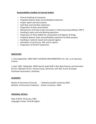 Responsibilities handled As Internal Auditor
o Internal Auditing of companies
o Projected balance sheet and profitability statement.
o Project report and ratio analysis.
o Cash flow and fund flow statements.
o Preparation of bank reconciliation
o Maintenance of all day to day transaction in Tally Accounting Software ERP 9.
o Handling in petty cash and Banking operations.
o Preparation of Value Added Tax computation and Reports (E-filing).
o Projected Balance sheet and profitability statement for Bank purpose.
o Handling in material inward and outward register
o Calculation of service tax, TDS, and its reports
o Preparation of ESI & PF statements
EMPLOYERS
1. Since September 2009 ’AKAY FLAVOURS AND AROMTAICS Pvt. Ltd., as Sr Executive
Finance
2. April 2007- September 2009 Internal Audit Staff in M/s Akay Flavours and Aromatics
(P) Ltd. [ Member Of Chr. Hansen Group, Denmark] with M/s. Kumar & Joseph,
Chartered Accountants, Cherthala.
ACADEMIA
Master of Commerce (Finance) --- Mahatma Gandhi University-2007.
Bachelor of Commerce (Taxation) ---Kerala University –2003.
PERSONAL DETAILS
Date of Birth: 24 January 1983
Languages Known: Hindi & English.
 