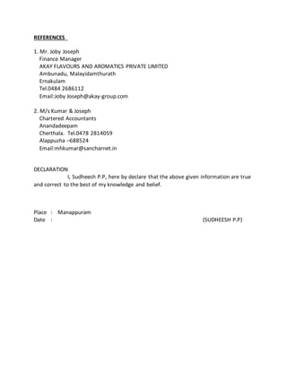 REFERENCES
1. Mr. Joby Joseph
Finance Manager
AKAY FLAVOURS AND AROMATICS PRIVATE LIMITED
Ambunadu, Malayidamthurath
Ernakulam
Tel.0484 2686112
Email:Joby Joseph@akay-group.com
2. M/s Kumar & Joseph
Chartered Accountants
Anandadeepam
Cherthala. Tel.0478 2814059
Alappuzha –688524
Email:mhkumar@sancharnet.in
DECLARATION
I, Sudheesh P.P, here by declare that the above given information are true
and correct to the best of my knowledge and belief.
Place : Manappuram
Date : (SUDHEESH P.P)
 