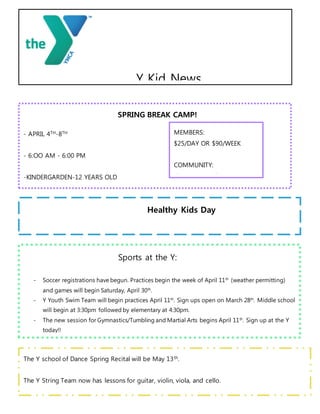SPRING BREAK CAMP!
- APRIL 4TH-8TH
- 6:OO AM - 6:00 PM
-KINDERGARDEN-12 YEARS OLD
Healthy Kids Day
Saturday, April 30th!
MEMBERS:
$25/DAY OR $90/WEEK
COMMUNITY:
$35/DAY OR $110/WEEK
Y Kid News
Sports at the Y:
- Soccer registrations have begun. Practices begin the week of April 11th
(weather permitting)
and games will begin Saturday, April 30th
.
- Y Youth Swim Team will begin practices April 11th
. Sign ups open on March 28th
. Middle school
will begin at 3:30pm followed by elementary at 4:30pm.
- The new session for Gymnastics/Tumbling and Martial Arts begins April 11th
. Sign up at the Y
today!!
- Swim lessons start April 11th
and ends April 22nd
. It is a two week class that meets M-F for
1/2hr. Inquire at the Y which time works for you
The Y school of Dance Spring Recital will be May 13th.
The Y String Team now has lessons for guitar, violin, viola, and cello.
Piano lessons will begin soon.
 
