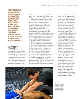 THE MASSAGE
THERAPISTS
For bodyworkers interested in
practicing sports massage therapy,
getting the opportunity to work on
the elite athletes at the XPE Sports
Academy is the chance of a lifetime.
The therapists who were selected
for the certification course come
from a wide range of backgrounds,
modalities, and experience levels.
Wil Daddio, from Dallas, Texas,
SI and has worked on many athletes
in his career. But he was looking
for a gentler approach to use on his
clients who are in active training.
He says, “Structural integration
changes so much in the body that
if an athlete is in active training
or in season, their movement,
pitching, throwing, or running is
going to be different. Structural
integration can actually destabilize
them, rather than help them.”
Pegan finds the techniques he is
learning to be extremely effective,
especially when considering the
intensity of the athletes’ training.
“We’re not changing the posture
like we do in SI. We’re giving more
freedom of movement and more
range of motion to the athlete,
and they can then increase their
training. This is now week six,
and they’re at the top of their
training and still getting structural
bodywork, which is awesome.”
The precise, targeted nature of
the work gives therapists a deeper
understanding of the reasons
behind the techniques; they’re
not simply repeating the same
routine over and over—they’re
learning why certain techniques
affect certain muscles, and they’re
able to view measurable benefits
in how those muscles perform.
Tina Hopkins, a massage
therapist from Pilot Mountain,
North Carolina, who has been
practicing for just over two years,
says, “I recently started a referral
relationship with a personal
ACHIEVING PEAK PERFORMANCE THROUGH SPORTS MASSAGE
has been practicing massage therapy for 21
years, while Kim Jackson, from Elmont, New
York, has only been practicing for one.
Describing the criteria he used to decide
which therapists to accept into the program,
Kousaleos says, “We were looking for a
diversity of experience, a willingness to
work in a team atmosphere, and a passion
for helping athletes fulfill their optimal
performance skills and abilities.”
Daddio was looking for something that
would help him take his practice in a new
direction; specifically, working with professional
athletes. “When I found out about this course,
I knew it was an amazing opportunity,” he says.
“This training will open up many different
doors for me to work with athletic trainers,
chiropractors, and medical practitioners.”
Jackson is a member of a runners’ group
in her town, and she says the other members
of her group are already requesting bodywork
sessions from her: “They can’t wait for me
to come back so I can use it on them.” She
adds, “I don’t have many private clients
yet, and I’m hoping to use this experience
and certification to build my practice.”
Other therapists in the program already
have experience in myofascial bodywork
or structural integration (SI), but see the
certification in CORE Myofascial Therapy as a
natural extension of their current practice. Atilla
Pegan, originally from Budapest, Hungary, now
practicing in Savage, Minnesota, is certified in
“WE WERE LOOKING
FOR A DIVERSITY
OF EXPERIENCE, A
WILLINGNESS TO
WORK IN A TEAM
ATMOSPHERE,
AND A PASSION
FOR HELPING
ATHLETES FULFILL
THEIR OPTIMAL
PERFORMANCE
SKILLS AND
ABILITIES.” GEORGE
KOUSALEOS, ON THE
INTERNS CHOSEN
FOR THE PROGRAM
The CORE approach
gives more freedom of
movement to athletes,
allowing them to
train at increasingly
intense levels. Photo
by Patty Kousaleos.
 