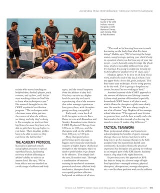 trainer who started sending me
bodybuilders, football players, track
runners, and cyclists, and I had to
start watching videos on YouTube
to learn what techniques to use.”
Her research brought her to the
CORE myofascial certification
program. “The techniques make
a lot more sense when put into
the context of what the athletes
are doing, and why they’re doing
it. For example, we work on their
hip flexors because they have to be
able to pick their legs up higher to
run faster. Their shoulder girdles
have to be able to move so they
can throw the ball farther.”
THE ACADEMY PROTOCOL
Kousaleos’s approach entails
using lighter pressure to spread
superficial fascia, facilitating
recovery without affecting an
athlete’s ability to train at an
intense level. He says, “We’ve
been able to test our method on
a wide range of athletes and body
Check out ABMP’s latest news and blog posts. Available at www.abmp.com. 59
types, and the overall response
from the athletes is they feel
like they can train at a higher
level the next day and aren’t
experiencing a lot of the soreness
that other massage experiences
have given them, with therapists
going too deep, too quickly.”
Each week, a new batch of
6–10 therapists arrives in Boca
Raton to train with Kousaleos and
Stanley. Kousaleos trains them in
CORE Myofascial Therapy from
8:00 a.m. to 1:00 p.m., and the
therapists work on the athletes
from 2:00 p.m. to 5:00 p.m.
Many therapists believe
performing sports massage on
bigger, more muscular individuals
requires a higher degree of physical
strength in the therapist; that you
need to push harder or go deeper
to be effective. That simply isn’t
the case, Kousaleos says. Through
a combination of intensive
training in myofascial treatment
protocols and more efficient body
mechanics, therapists learn they
can capably perform effective
bodywork on athletes of all sizes.
“The work we’re learning here now is much
less taxing on the body than what I’ve been
doing,” Daddio says. “We’re learning the lunge
stance, using leverage, putting your client’s body
in a position where you don’t use any of your raw
power—you’re basically using leverage the whole
time, which is incredibly different from what
I’ve learned. It’s going to enable me to keep my
body healthy for another 10 or 15 years, easy.”
Hopkins agrees: “I do lot a lot of deep-tissue
work, and by the end of the day, I’m beat. I use
my upper body a lot to lift, push, and pull. This
fine-tunes your technique. You’re using gravity
to do the work. This is going to lengthen my
career, because I’m not working as hard.”
Another keystone of the CORE approach is
the amount of lubricant used during a session.
A dime-sized portion of Kousaleos’s specially
formulated CORE butter is all that is used,
which allows the therapist to glide more slowly
over the muscles. “We were always taught to
use a lot of lotion,” says Hopkins of her massage
school education. “This approach uses friction
to generate heat, and the heat actually melts the
fascia under the skin instead of us forcing the
muscle to move. It makes a big difference.”
TACTICAL TEAMWORK
More professional athletes and trainers are
acknowledging the benefits of sports massage
therapy than ever before, but there’s still a
long way to go for massage therapy to be fully
accepted into the mainstream health-care
community. Kousaleos thinks the practical
experience his therapists are gaining in working
as an integral part of the XPE Sports Academy
team is a big step in the right direction.
In previous years, the approach at XPE
has been to bring in a diverse range of high-
level specialists—strength trainers, physical
therapists, chiropractors, massage therapists,
etc.—and let them perform work on the athletes
George Kousaleos,
founder of the CORE
Institute, instructs
therapists in CORE
Myofascial Therapy
each morning. Photo
by Patty Kousaleos.
ACHIEVING PEAK PERFORMANCE THROUGH SPORTS MASSAGE
 