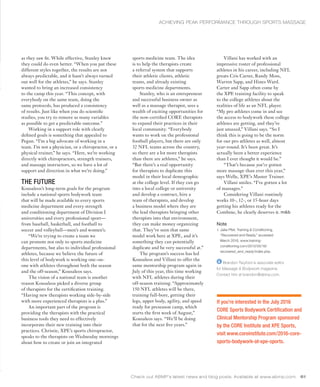 Check out ABMP’s latest news and blog posts. Available at www.abmp.com. 61
If you’re interested in the July 2016
CORE Sports Bodywork Certification and
Clinical Mentorship Program sponsored
by the CORE Institute and XPE Sports,
visit www.coreinstitute.com/2016-core-
sports-bodywork-at-xpe-sports.
as they saw fit. While effective, Stanley knew
they could do even better. “When you put these
different styles together, the results are not
always predictable, and it hasn’t always turned
out well for the athletes,” he says. Stanley
wanted to bring an increased consistency
to the camp this year. “This concept, with
everybody on the same team, doing the
same protocols, has produced a consistency
of results. Just like when you do scientific
studies, you try to remove as many variables
as possible to get a predictable outcome.”
Working in a support role with clearly
defined goals is something that appealed to
Pegan. “I’m a big advocate of working in a
team. I’m not a physician, or a chiropractor, or a
physical trainer,” he says. “Here, we’re working
directly with chiropractors, strength trainers,
and massage instructors, so we have a lot of
support and direction in what we’re doing.”
THE FUTURE
Kousaleos’s long-term goals for the program
include a national sports bodywork team
that will be made available to every sports
medicine department and every strength
and conditioning department of Division I
universities and every professional sport—
from baseball, basketball, and football to
soccer and volleyball—men’s and women’s.
“We’re trying to create a team we
can promote not only to sports medicine
departments, but also to individual professional
athletes, because we believe the future of
this level of bodywork is working one-on-
one with athletes throughout both the season
and the off-season,” Kousaleos says.
The vision of a national team is another
reason Kousaleos picked a diverse group
of therapists for the certification training.
“Having new therapists working side-by-side
with more experienced therapists is a plus.”
An important part of the program is
providing the therapists with the practical
business tools they need to effectively
incorporate their new training into their
practices. Christie, XPE’s sports chiropractor,
speaks to the therapists on Wednesday mornings
about how to create or join an integrated
sports medicine team. The idea
is to help the therapists create
a referral system that supports
their athletic clients, athletic
teams, and already existing
sports medicine departments.
Stanley, who is an entrepreneur
and successful business owner as
well as a massage therapist, sees a
wealth of exciting opportunities for
the now-certified CORE therapists
to expand their practices in their
local community. “Everybody
wants to work on the professional
football players, but there are only
32 NFL teams across the country,
so there are a lot more therapists
than there are athletes,” he says.
“But there’s a real opportunity
for therapists to duplicate this
model in their local demographic
at the college level. If they can go
into a local college or university
and develop a contract, hire a
team of therapists, and develop
a business model where they are
the lead therapists bringing other
therapists into that environment,
they can make money organizing
that. They’ve seen that same
model work here at XPE, and it’s
something they can potentially
duplicate and be very successful at.”
The program’s success has led
Kousaleos and Villani to offer the
same mentorship program again in
July of this year, this time working
with NFL athletes during their
off-season training. “Approximately
150 NFL athletes will be there,
training full-bore, getting their
legs, upper body, agility, and speed
ready for preseason camp, which
starts the first week of August,”
Kousaleos says. “We’ll be doing
that for the next five years.”
ACHIEVING PEAK PERFORMANCE THROUGH SPORTS MASSAGE
Villani has worked with an
impressive roster of professional
athletes in his career, including NFL
greats Cris Carter, Randy Moss,
Warren Sapp, and Hines Ward.
Carter and Sapp often come by
the XPE training facility to speak
to the college athletes about the
realities of life as an NFL player.
“My pro athletes come in and see
the access to bodywork these college
athletes are getting, and they’re
just amazed,” Villani says. “So I
think this is going to be the norm
for our pro athletes as well, almost
year-round. It’s been great. It’s
actually been a better experience
than I ever thought it would be.”
“That’s because you’ve gotten
more massage than ever this year,”
says Welle, XPE’s Master Trainer.
Villani smiles. “I’ve gotten a lot
of massages.”
Considering Villani routinely
works 10-, 12-, or 15-hour days
getting his athletes ready for the
Combine, he clearly deserves it.
Note
1. Jake Pfeil, Training & Conditioning,
“Recovered and Ready,” accessed
March 2016, www.training-
conditioning.com/2013/05/19/
recovered_and_ready/index.php.
Brandon Twyford is associate editor
for Massage & Bodywork magazine.
Contact him at brandon@abmp.com.
 