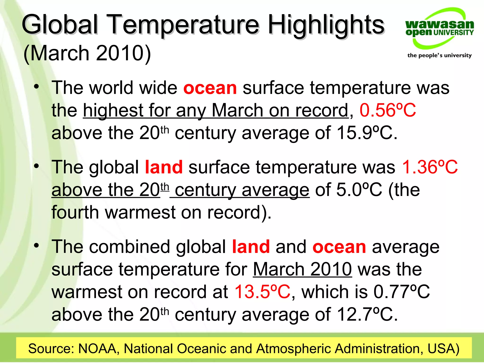 Global Temperature HighlightsGlobal Temperature Highlights
• The world wide ocean surface temperature was
the highest for any March on record, 0.56ºC
above the 20th
century average of 15.9ºC.
• The global land surface temperature was 1.36ºC
above the 20th
century average of 5.0ºC (the
fourth warmest on record).
• The combined global land and ocean average
surface temperature for March 2010 was the
warmest on record at 13.5ºC, which is 0.77ºC
above the 20th
century average of 12.7ºC.
Source: NOAA, National Oceanic and Atmospheric Administration, USA)
(March 2010)
 
