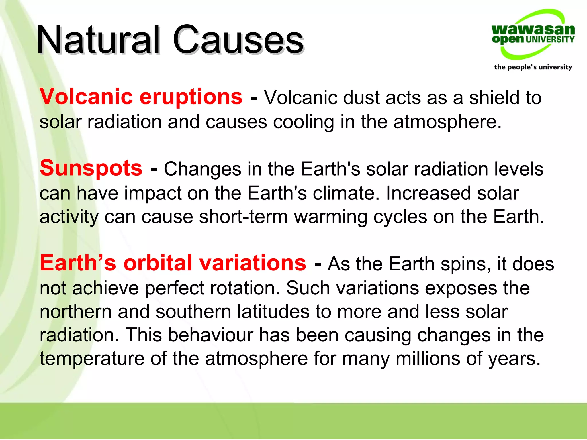 Volcanic eruptions - Volcanic dust acts as a shield to
solar radiation and causes cooling in the atmosphere.
Natural CausesNatural Causes
Sunspots - Changes in the Earth's solar radiation levels
can have impact on the Earth's climate. Increased solar
activity can cause short-term warming cycles on the Earth.
Earth’s orbital variations - As the Earth spins, it does
not achieve perfect rotation. Such variations exposes the
northern and southern latitudes to more and less solar
radiation. This behaviour has been causing changes in the
temperature of the atmosphere for many millions of years.
 