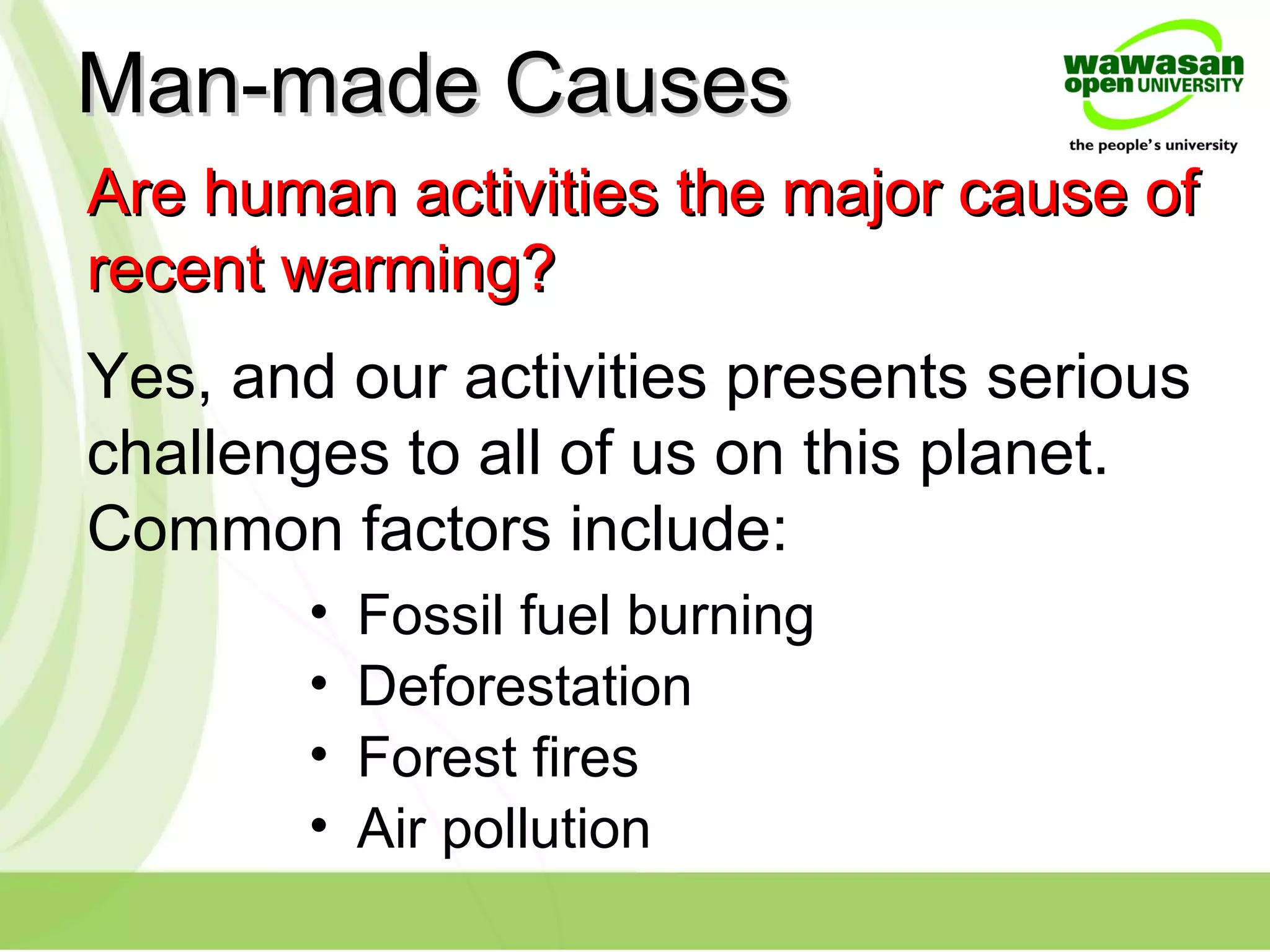 Yes, and our activities presents serious
challenges to all of us on this planet.
Common factors include:
Are human activities the major cause ofAre human activities the major cause of
recent warming?recent warming?
Man-made CausesMan-made Causes
• Fossil fuel burning
• Deforestation
• Forest fires
• Air pollution
 