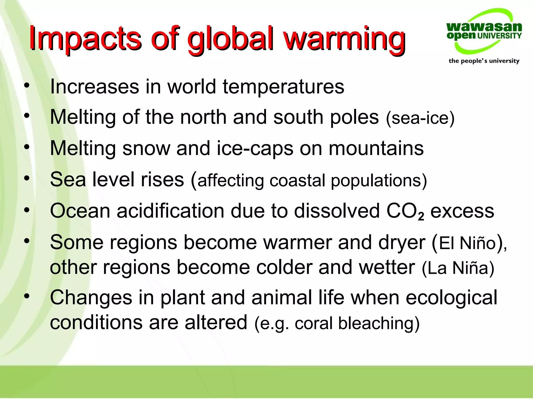 • Increases in world temperatures
• Melting of the north and south poles (sea-ice)
• Melting snow and ice-caps on mountains
• Sea level rises (affecting coastal populations)
• Ocean acidification due to dissolved CO2 excess
• Some regions become warmer and dryer (El Niño),
other regions become colder and wetter (La Niña)
• Changes in plant and animal life when ecological
conditions are altered (e.g. coral bleaching)
Impacts of global warmingImpacts of global warming
 