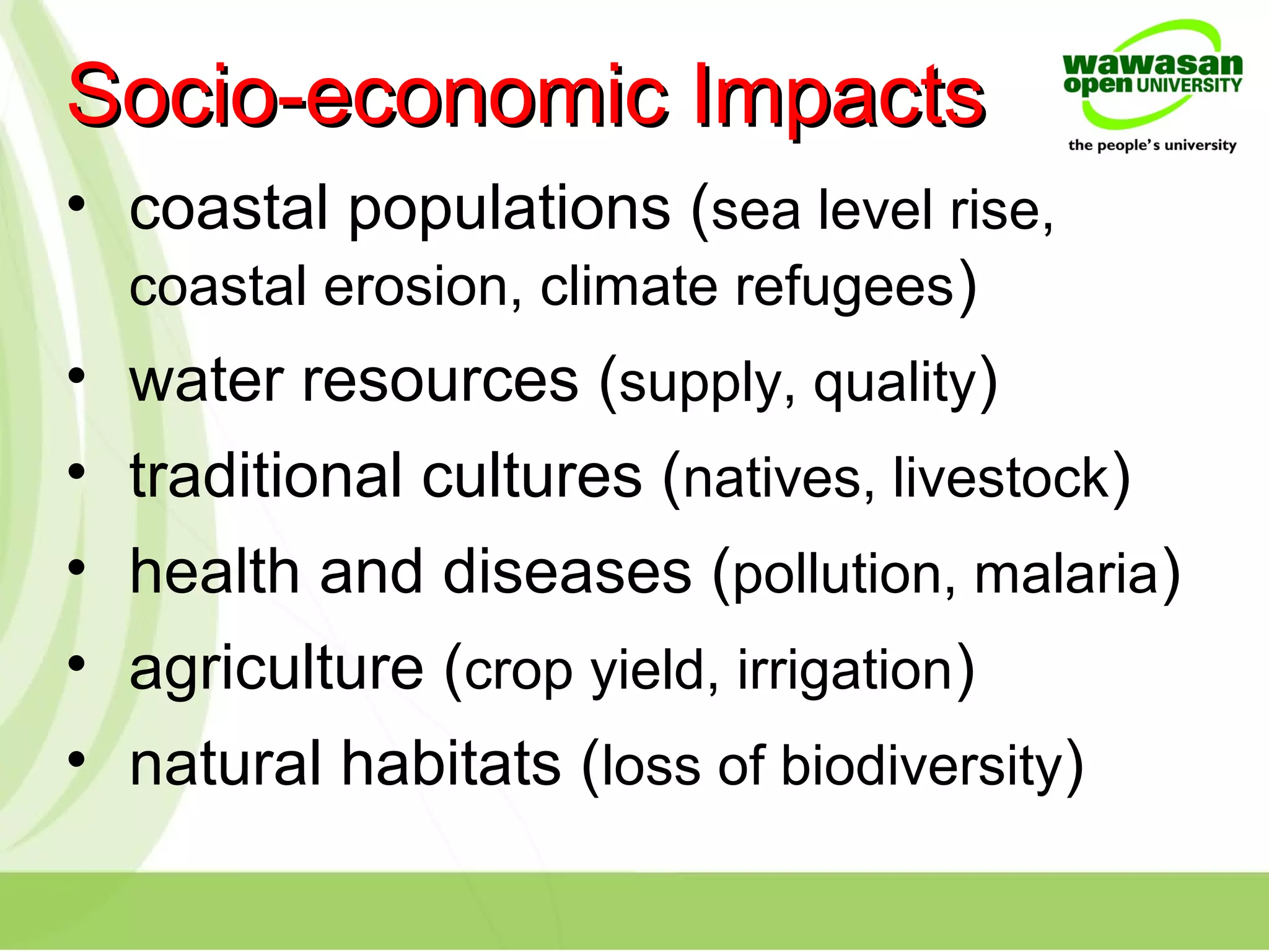 • coastal populations (sea level rise,
coastal erosion, climate refugees)
• water resources (supply, quality)
• traditional cultures (natives, livestock)
• health and diseases (pollution, malaria)
• agriculture (crop yield, irrigation)
• natural habitats (loss of biodiversity)
Socio-economic ImpactsSocio-economic Impacts
 