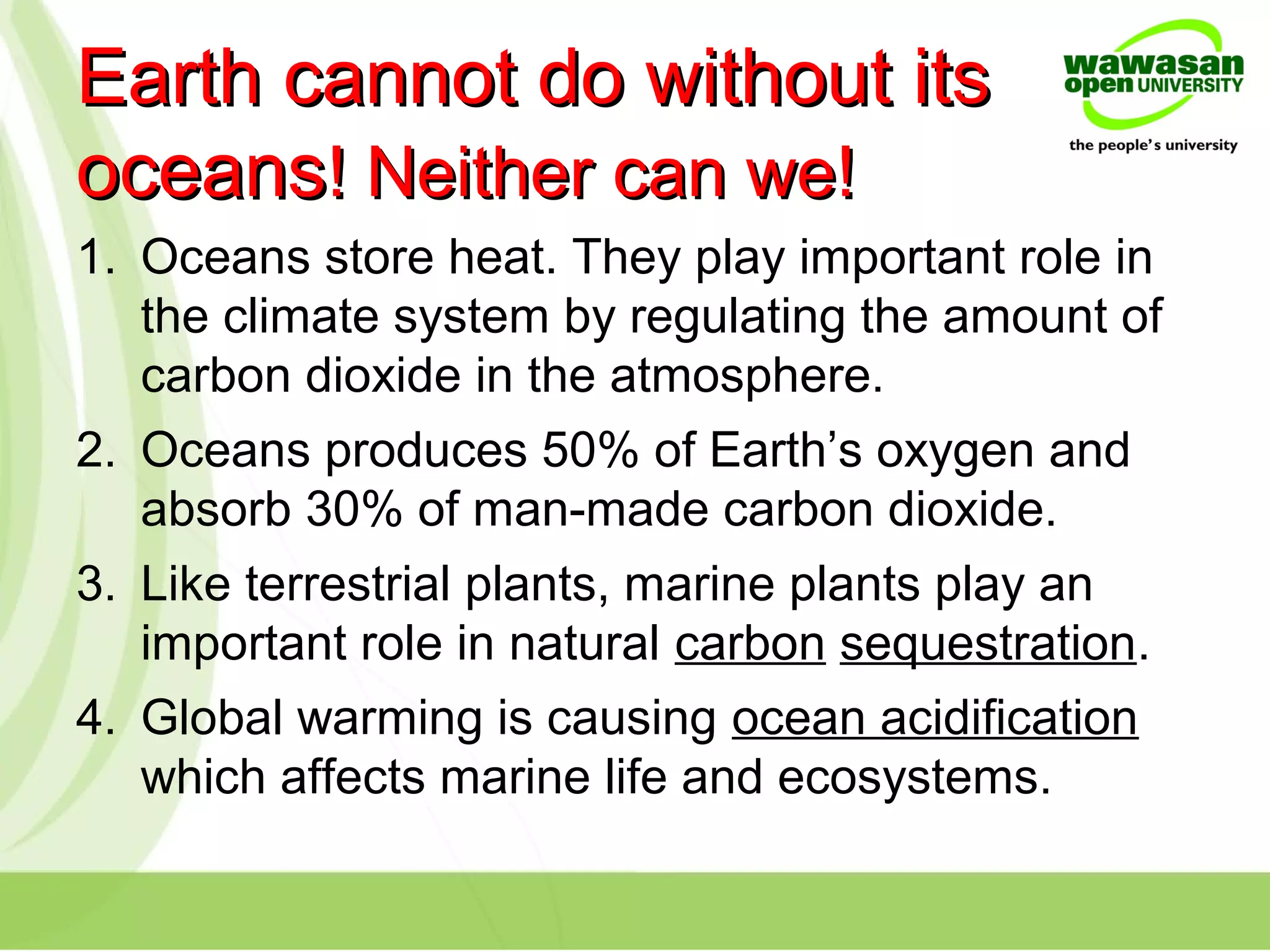 Earth cannot do without itsEarth cannot do without its
oceansoceans! Neither can we!! Neither can we!
1. Oceans store heat. They play important role in
the climate system by regulating the amount of
carbon dioxide in the atmosphere.
2. Oceans produces 50% of Earth’s oxygen and
absorb 30% of man-made carbon dioxide.
3. Like terrestrial plants, marine plants play an
important role in natural carbon sequestration.
4. Global warming is causing ocean acidification
which affects marine life and ecosystems.
 