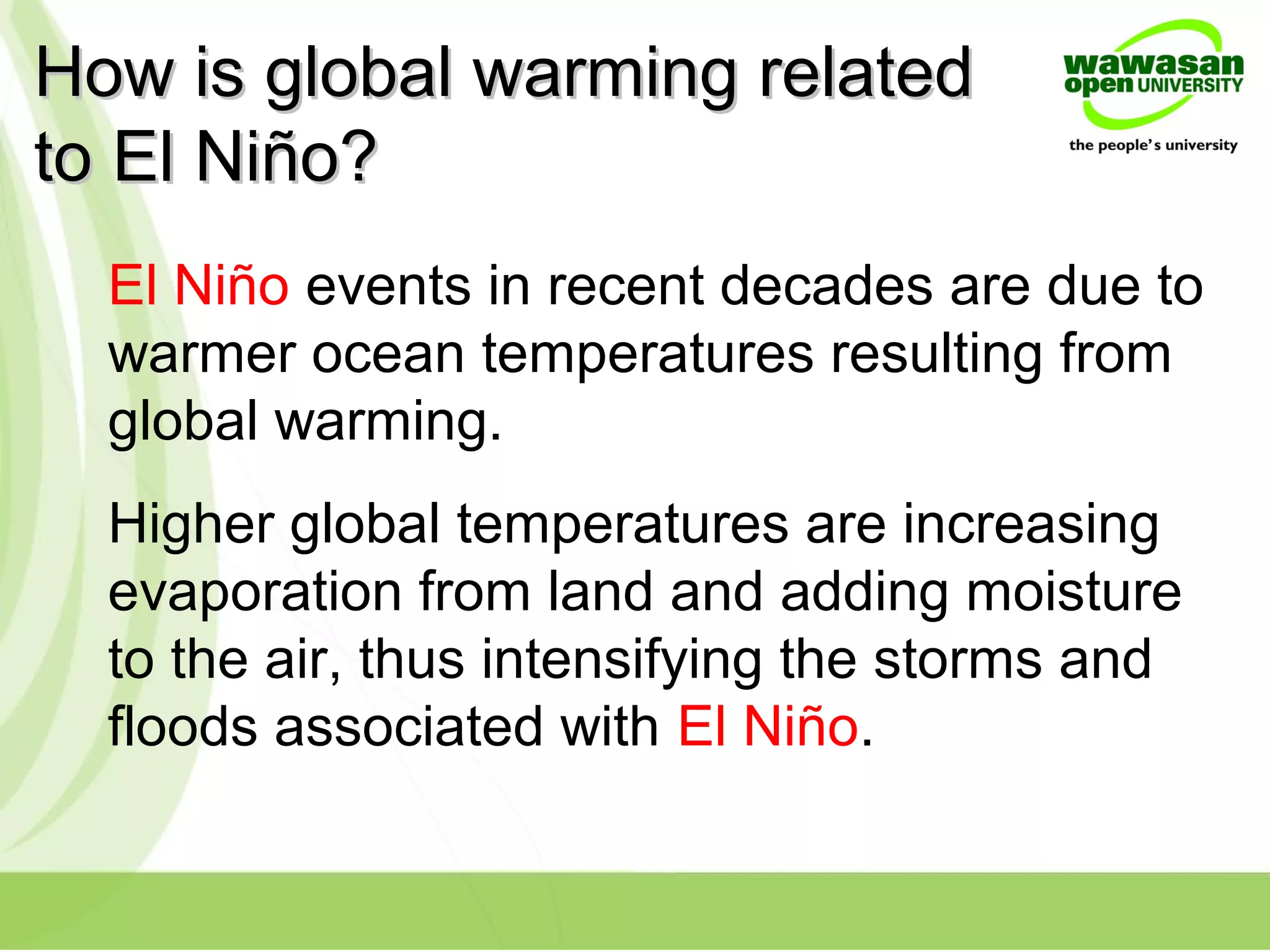 How is global warming relatedHow is global warming related
to El Niño?to El Niño?
El Niño events in recent decades are due to
warmer ocean temperatures resulting from
global warming.
Higher global temperatures are increasing
evaporation from land and adding moisture
to the air, thus intensifying the storms and
floods associated with El Niño.
 