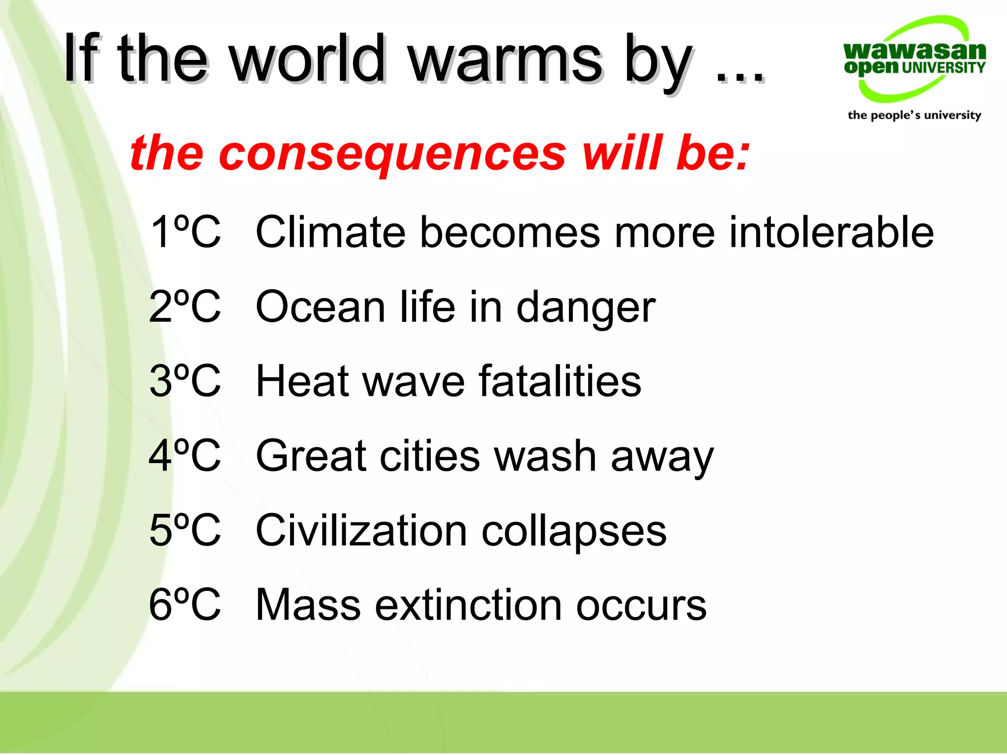 If the world warms by ...If the world warms by ...
1ºC Climate becomes more intolerable
2ºC Ocean life in danger
3ºC Heat wave fatalities
4ºC Great cities wash away
5ºC Civilization collapses
6ºC Mass extinction occurs
the consequences will be:
 