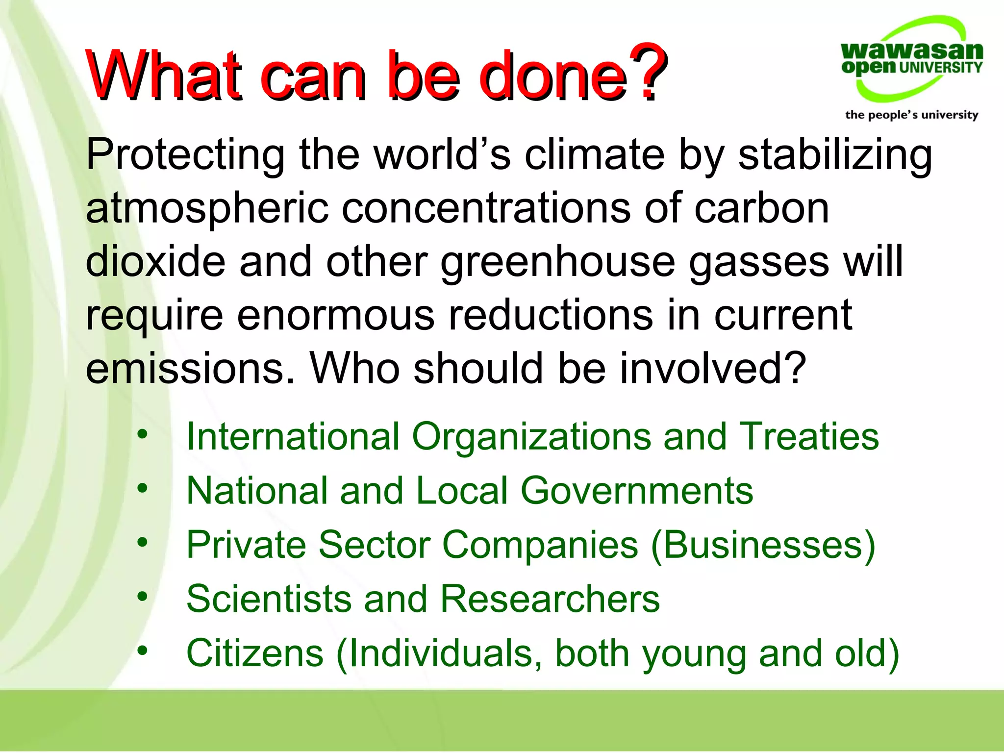 What can be doneWhat can be done??
Protecting the world’s climate by stabilizing
atmospheric concentrations of carbon
dioxide and other greenhouse gasses will
require enormous reductions in current
emissions. Who should be involved?
• International Organizations and Treaties
• National and Local Governments
• Private Sector Companies (Businesses)
• Scientists and Researchers
• Citizens (Individuals, both young and old)
 