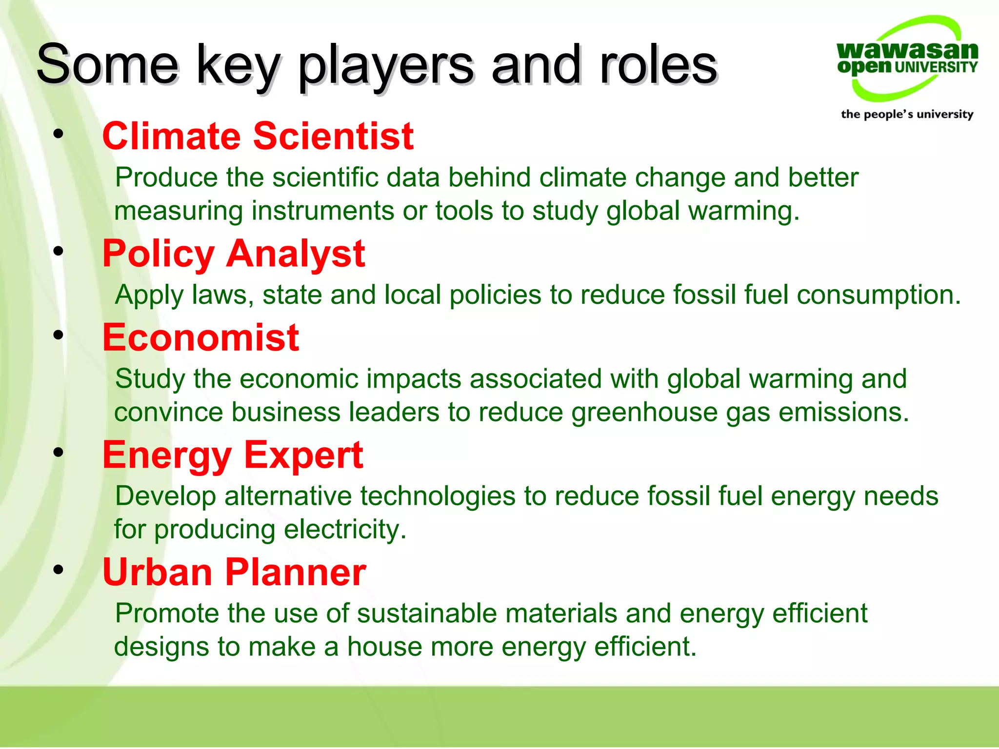 Some key players and rolesSome key players and roles
• Climate Scientist
Produce the scientific data behind climate change and better
measuring instruments or tools to study global warming.
• Policy Analyst
Apply laws, state and local policies to reduce fossil fuel consumption.
• Economist
Study the economic impacts associated with global warming and
convince business leaders to reduce greenhouse gas emissions.
• Energy Expert
Develop alternative technologies to reduce fossil fuel energy needs
for producing electricity.
• Urban Planner
Promote the use of sustainable materials and energy efficient
designs to make a house more energy efficient.
 