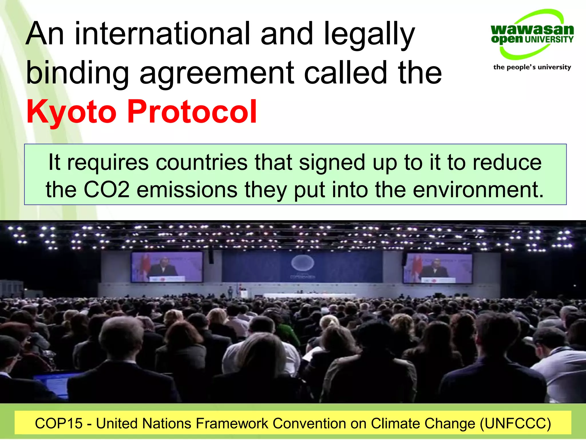 An international and legally
binding agreement called the
Kyoto Protocol
COP15 - United Nations Framework Convention on Climate Change (UNFCCC)
It requires countries that signed up to it to reduce
the CO2 emissions they put into the environment.
 