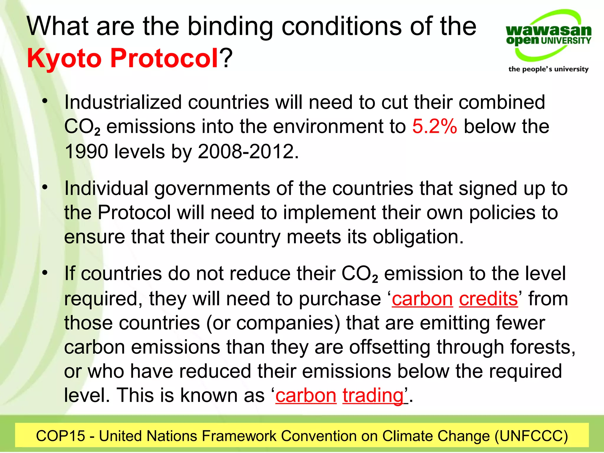 What are the binding conditions of the
Kyoto Protocol?
COP15 - United Nations Framework Convention on Climate Change (UNFCCC)
• Industrialized countries will need to cut their combined
CO2 emissions into the environment to 5.2% below the
1990 levels by 2008-2012.
• Individual governments of the countries that signed up to
the Protocol will need to implement their own policies to
ensure that their country meets its obligation.
• If countries do not reduce their CO2 emission to the level
required, they will need to purchase ‘carbon credits’ from
those countries (or companies) that are emitting fewer
carbon emissions than they are offsetting through forests,
or who have reduced their emissions below the required
level. This is known as ‘carbon trading’.
 