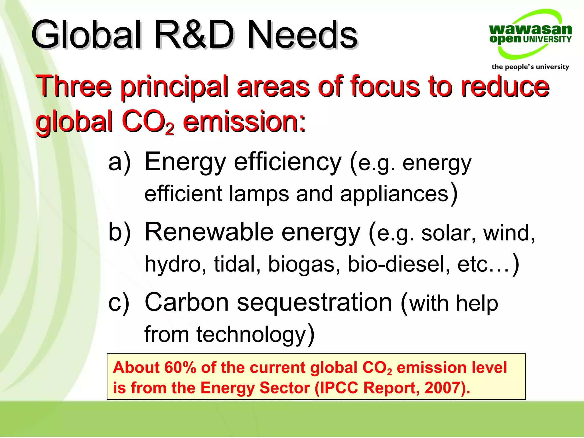 Three principal areas of focus to reduceThree principal areas of focus to reduce
global COglobal CO22 emission:emission:
a) Energy efficiency (e.g. energy
efficient lamps and appliances)
b) Renewable energy (e.g. solar, wind,
hydro, tidal, biogas, bio-diesel, etc…)
c) Carbon sequestration (with help
from technology)
Global R&D NeedsGlobal R&D Needs
About 60% of the current global CO2 emission level
is from the Energy Sector (IPCC Report, 2007).
 