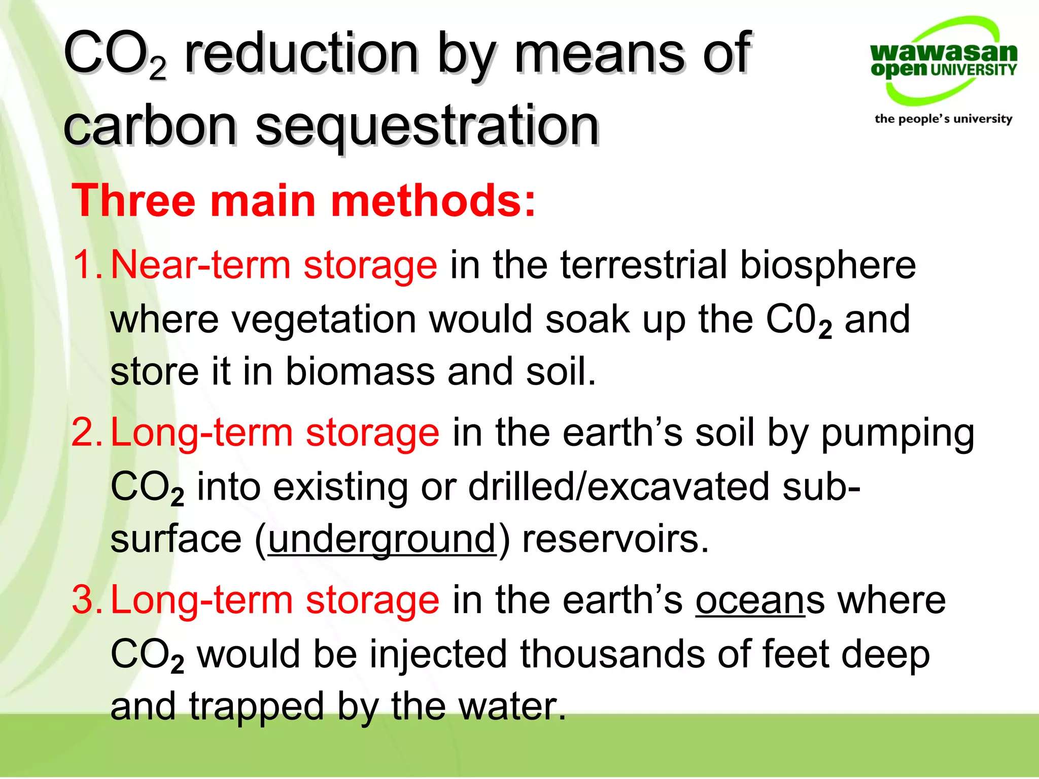 COCO22 reduction by means ofreduction by means of
carbon sequestrationcarbon sequestration
Three main methods:
1.Near-term storage in the terrestrial biosphere
where vegetation would soak up the C02 and
store it in biomass and soil.
2.Long-term storage in the earth’s soil by pumping
CO2 into existing or drilled/excavated sub-
surface (underground) reservoirs.
3.Long-term storage in the earth’s oceans where
CO2 would be injected thousands of feet deep
and trapped by the water.
 