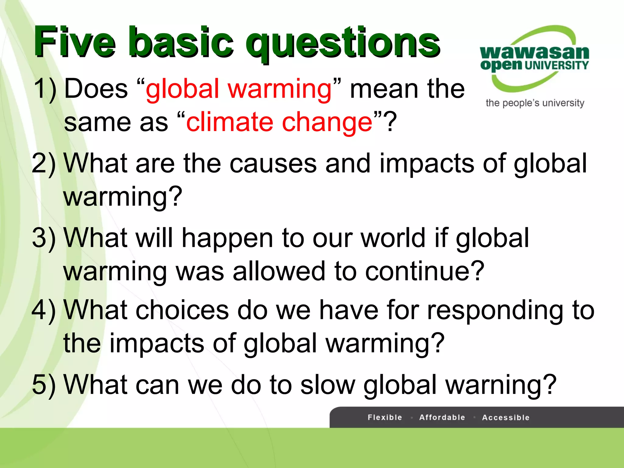 1) Does “global warming” mean the
same as “climate change”?
Five basic questionsFive basic questions
2) What are the causes and impacts of global
warming?
3) What will happen to our world if global
warming was allowed to continue?
4) What choices do we have for responding to
the impacts of global warming?
5) What can we do to slow global warning?
 