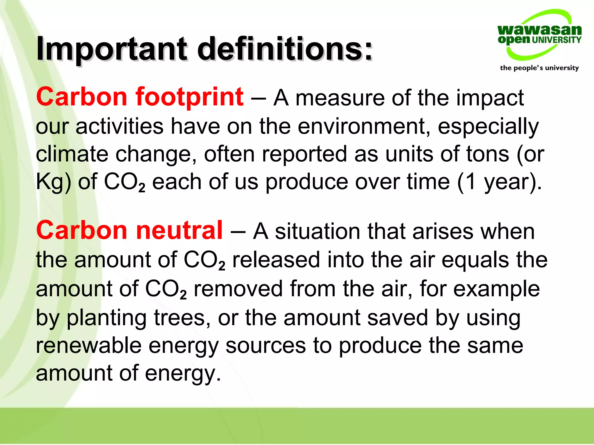 Important definitions:Important definitions:
Carbon footprint – A measure of the impact
our activities have on the environment, especially
climate change, often reported as units of tons (or
Kg) of CO2 each of us produce over time (1 year).
Carbon neutral – A situation that arises when
the amount of CO2 released into the air equals the
amount of CO2 removed from the air, for example
by planting trees, or the amount saved by using
renewable energy sources to produce the same
amount of energy.
 